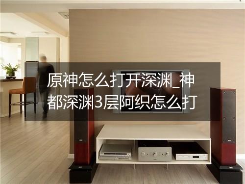原神怎么打开深渊_神都深渊3层阿织怎么打